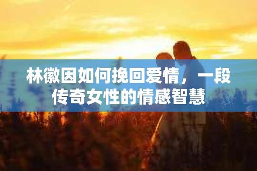 林徽因如何挽回爱情，一段传奇女性的情感智慧