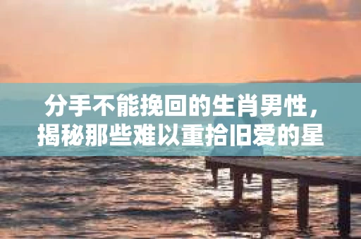 分手不能挽回的生肖男性，揭秘那些难以重拾旧爱的星座