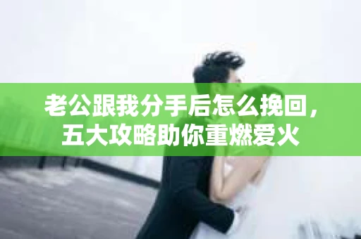 老公跟我分手后怎么挽回，五大攻略助你重燃爱火