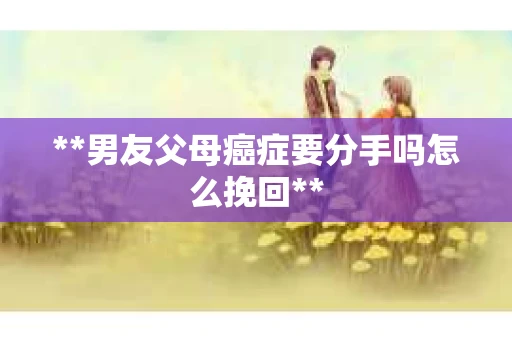 **男友父母癌症要分手吗怎么挽回**