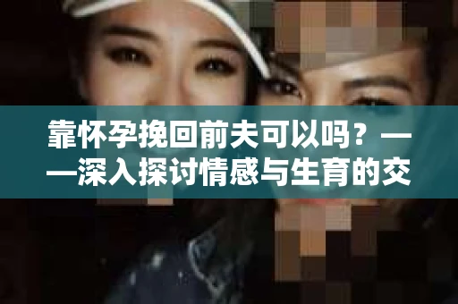 靠怀孕挽回前夫可以吗？——深入探讨情感与生育的交织