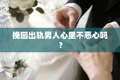 挽回出轨男人心里不恶心吗？