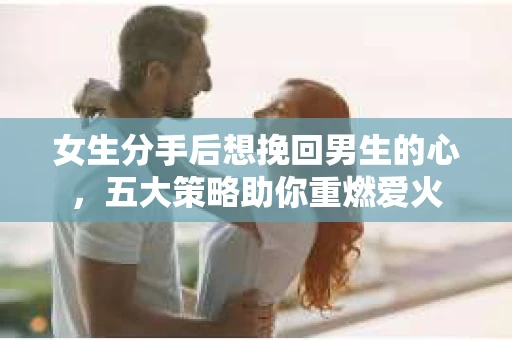 女生分手后想挽回男生的心，五大策略助你重燃爱火