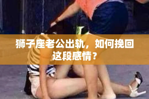 狮子座老公出轨，如何挽回这段感情？