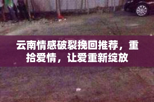 云南情感破裂挽回推荐，重拾爱情，让爱重新绽放