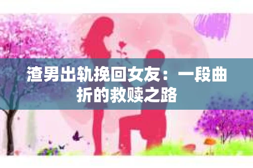 渣男出轨挽回女友：一段曲折的救赎之路