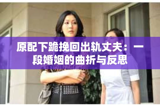 原配下跪挽回出轨丈夫：一段婚姻的曲折与反思