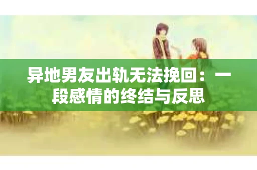异地男友出轨无法挽回：一段感情的终结与反思