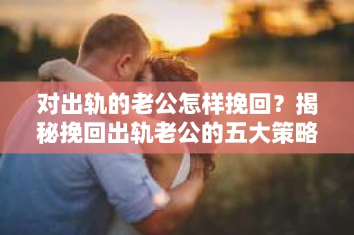 对出轨的老公怎样挽回？揭秘挽回出轨老公的五大策略