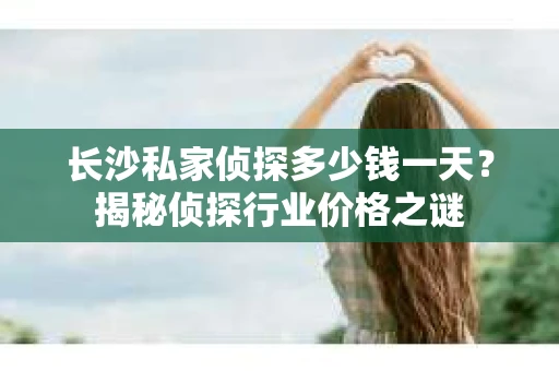 长沙私家侦探多少钱一天？揭秘侦探行业价格之谜