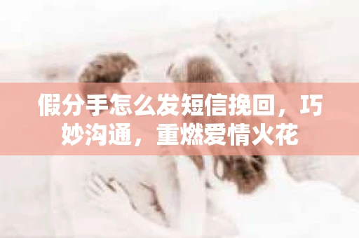 假分手怎么发短信挽回，巧妙沟通，重燃爱情火花