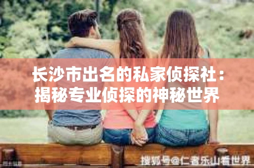 长沙市出名的私家侦探社：揭秘专业侦探的神秘世界