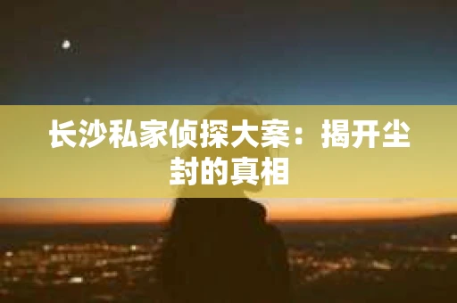 长沙私家侦探大案：揭开尘封的真相