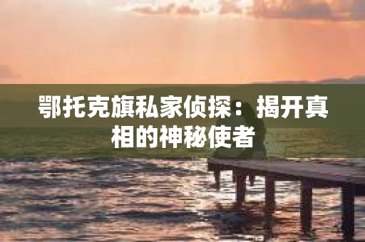 鄂托克旗私家侦探：揭开真相的神秘使者