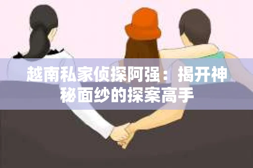 越南私家侦探阿强：揭开神秘面纱的探案高手