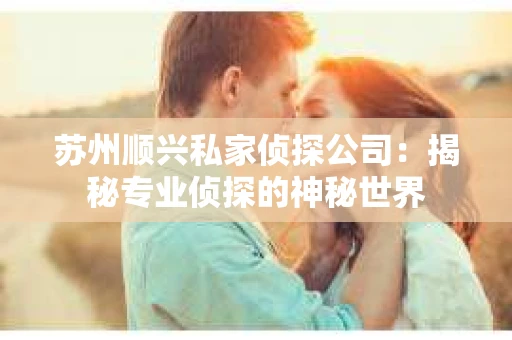 苏州顺兴私家侦探公司：揭秘专业侦探的神秘世界