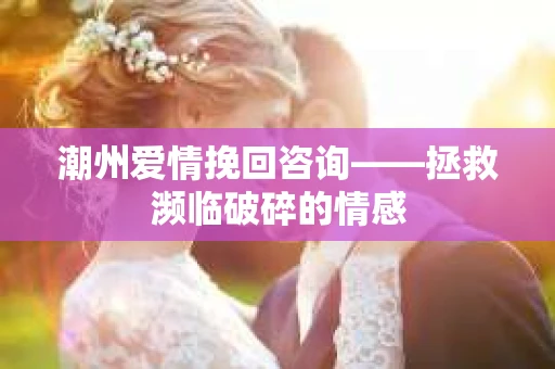 潮州爱情挽回咨询——拯救濒临破碎的情感