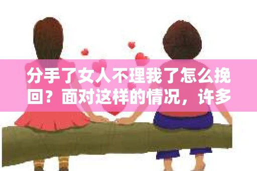 分手了女人不理我了怎么挽回？面对这样的情况，许多人都会感到无助和焦虑。本文将为你提供一些建议，帮助你挽回失去的爱情