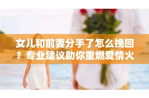 女儿和前妻分手了怎么挽回？专业建议助你重燃爱情火焰