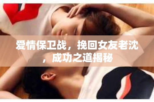 爱情保卫战，挽回女友老沈，成功之道揭秘