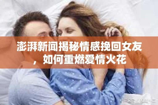 澎湃新闻揭秘情感挽回女友，如何重燃爱情火花