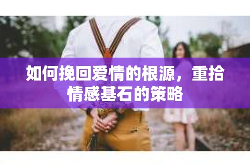 如何挽回爱情的根源，重拾情感基石的策略