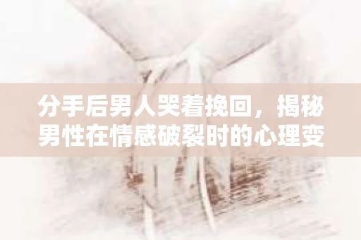 分手后男人哭着挽回，揭秘男性在情感破裂时的心理变化与挽回策略
