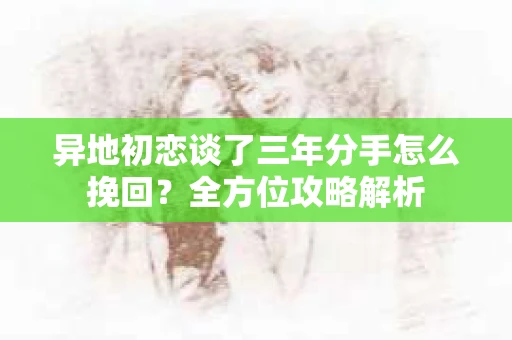 异地初恋谈了三年分手怎么挽回？全方位攻略解析