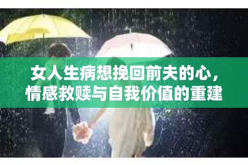 女人生病想挽回前夫的心，情感救赎与自我价值的重建