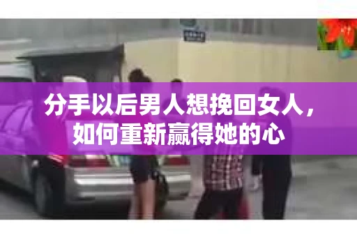 分手以后男人想挽回女人，如何重新赢得她的心