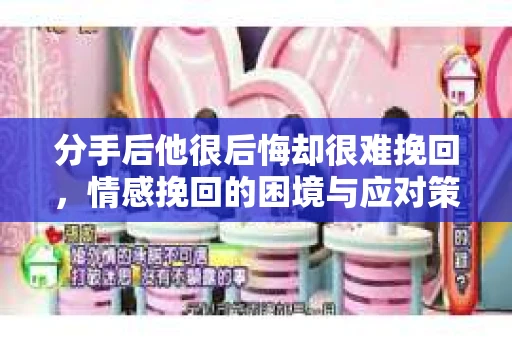 分手后他很后悔却很难挽回，情感挽回的困境与应对策略