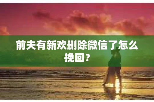前夫有新欢删除微信了怎么挽回？