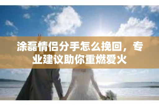 涂磊情侣分手怎么挽回，专业建议助你重燃爱火